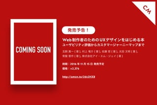 C
M
Web制作者のためのUXデザインをはじめる本
ユーザビリティ評価からカスタマージャーニーマップまで
時期：2016 年 11 月 15 日 発売予定
価格：￥2,376
http://amzn.to/2dx2HX8
玉飼 真一 ( 著 ), 村上 竜介 ( 著 ), 佐藤 哲 ( 著 ), 太田 文明 ( 著 ),
常盤 晋作 ( 著 ), 株式会社アイ・エム・ジェイ ( 著 )
発売予告！
COMING SOON
 