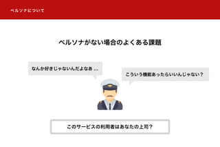 ペルソナについて
ペルソナがない場合のよくある課題
こういう機能あったらいいんじゃない？
なんか好きじゃないんだよなあ ...
このサービスの利用者はあなたの上司？
 