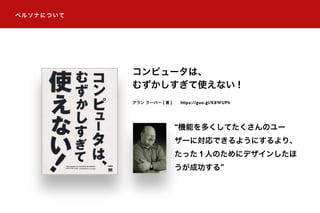 ペルソナについて
コンピュータは、
むずかしすぎて使えない !
機能を多くしてたくさんのユー
ザーに対応できるようにするより、
たった 1 人のためにデザインしたほ
うが成功する
アラン クーパー ( 著 ) https://goo.gl/K8WUPh
 