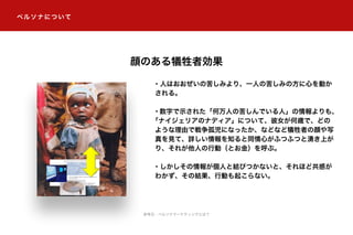 ペルソナについて
・人はおおぜいの苦しみより、一人の苦しみの方に心を動か
される。
・数字で示された「何万人の苦しんでいる人」の情報よりも、
「ナイジェリアのナディア」について、彼女が何歳で、どの
ような理由で戦争孤児になったか、などなど犠牲者の顔や写
真を見て、詳しい情報を知ると同情心がふつふつと湧き上が
り、それが他人の行動（とお金）を呼ぶ。
・しかしその情報が個人と結びつかないと、それほど共感が
わかず、その結果、行動も起こらない。
顔のある犠牲者効果
参考元：ペルソナマーケティングとは？
 