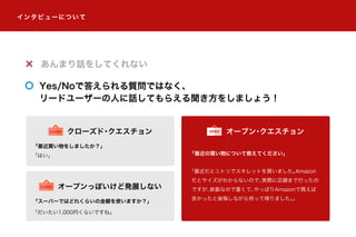 あんまり話をしてくれない
Yes/Noで答えられる質問ではなく、
リードユーザーの人に話してもらえる聞き方をしましょう！
「最近買い物をしましたか？」
「はい」 「最近の買い物について教えてください」
「最近だとニトリでスキレットを買いました。Amazon
だとサイズがわからないので、実際に店舗まで行ったの
ですが、鉄製なので重くて、やっぱりAmazonで買えば
良かったと後悔しながら持って帰りました。」
オープン・クエスチョンOPENクローズド・クエスチョンCLOSED
「スーパーではどれくらいの金額を使いますか？」
「だいたい1,000円くらいですね」
オープンっぽいけど発展しないCLOSED
インタビューについて
 