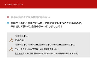 「☆★※△●□」
（うんうん）
「☆★※△●□、☆★※△●□☆★※△●□☆★※△●□☆★※△●□」
「へー、そうだったんですね！よく理解できました！
ところでさっきの話に戻るのですが、他に動いている施策はありますか？」
相手が話すぎて次の質問に移れない
相槌が上手だと相手がいい気分で話すぎてしまうこともあるので、
声に出して頷いて、自分のターンにしましょう！
インタビューについて
 