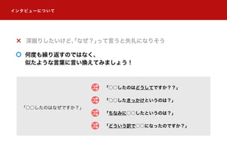 「○○したのはなぜですか？」
「○○したのはどうしてですか？？」
深掘りしたいけど、「なぜ？」って言うと失礼になりそう
何度も繰り返すのではなく、
似たような言葉に言い換えてみましょう！
「○○したきっかけというのは？」
「ちなみに○○したというのは？」
「どういう訳で○○になったのですか？」
インタビューについて
ワイワイ CAFE 運営事務局｜株式会社アイ・エム・ジェイ R&D 室
 