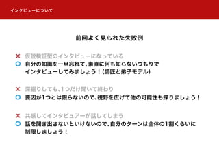 仮説検証型のインタビューになっている
自分の知識を一旦忘れて、素直に何も知らないつもりで
インタビューしてみましょう！（師匠と弟子モデル）
深掘りしても、1つだけ聞いて終わり
要因が1つとは限らないので、視野を広げて他の可能性も探りましょう！
共感してインタビュアーが話してしまう
話を聞き出さないといけないので、自分のターンは全体の1割くらいに
制限しましょう！
前回よく見られた失敗例
インタビューについて
 