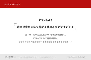 ミッションについて
UXデザインを軸にした新規事業の立ち上げや、既存サービスの改善を支援するデザインファーム http://www.standardinc.jp/
ユーザーを中心としたデザインだけではなく、
ビジネスとして持続成長し、
クライアント内部で設計・改善活動ができるまでをサポート
未来の豊かさにつながる仕組みをデザインする
 