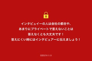 インタビュイーの人は会社の都合や、
あまりにプライベートで言えないことは
答えなくとも大丈夫です！
答えにくい時にはインタビュアーに伝えましょう！
役割ぎめ 5 分
 