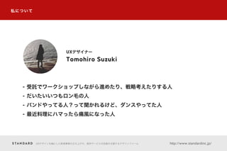 UXデザインを軸にした新規事業の立ち上げや、既存サービスの改善を支援するデザインファーム http://www.standardinc.jp/
私について
Tomohiro Suzuki
UXデザイナー
- 受託でワークショップしながら進めたり、戦略考えたりする人
- だいたいいつもロン毛の人
- バンドやってる人？って聞かれるけど、ダンスやってた人
- 最近料理にハマったら痛風になった人
 