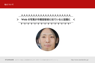 私について
＿人人人人人人人人人人人人人人人人人人人人人＿
＞ Web の写真が市橋容疑者に似ていると話題に ＜
￣Y^Y^Y^Y^Y^Y^Y^Y^Y^Y^Y^Y^Y^Y^Y^￣
UXデザインを軸にした新規事業の立ち上げや、既存サービスの改善を支援するデザインファーム http://www.standardinc.jp/
 