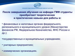 После завершения обучения на кафедре ГМФ студенты
приобретают теоретические
и практические навыки для работы в:
• финансовых и налоговых органах федерального,
регионального и муниципального уровня (Министерство
финансов РФ, Федеральное Казначейство, ФНС России и
др.);
•государственных и муниципальных учреждениях;
• унитарных предприятиях;
• коммерческих организациях.
 