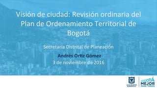 Visión	
  de	
  ciudad:	
  Revisión	
  ordinaria	
  del	
  
Plan	
  de	
  Ordenamiento	
  Territorial	
  de	
  
Bogotá	
  
	
  
Secretaría	
  Distrital	
  de	
  Planeación	
  
	
  Andrés	
  Or)z	
  Gómez	
  
3	
  de	
  noviembre	
  de	
  2016	
  
 