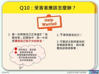 2016/10 台灣反性別暴力資源網
Ｑ10：受害者應該怎麼辦？
1. 萬一你察覺自己正身處於「高
壓控管」的關係中，第一步是
要確保自己和子女的安全。
研究指出，當加害
者發現受害者
想要脫離控管關係時
，很可能會加強控制
的手段與強度
!
2. 不要再責怪自己！
3. 可嘗試主動與當地的
家暴服務單位、婦女團
體或諮商師聯繫。
 