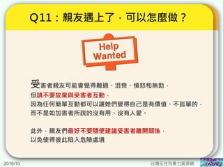 2016/10 台灣反性別暴力資源網
Ｑ11：親友遇上了，可以怎麼做？
受害者親友可能會覺得難過、沮喪、憤怒和無助，
但請不要放棄與受害者互動，
因為任何簡單互動都可以讓她們覺得自己是有價值、不孤單的，
而不是如加害者所說的沒有用、沒有人愛。
此外，親友們最好不要隨便建議受害者離開關係，
以免使得彼此陷入危險處境
 