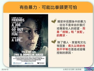 有些暴力，可能比拳頭更可怕
親密伴侶關係中的暴力
，往往不是來自於毆打
或傷害他人的慾望，而
是「控制」和「支配」
的需求。
除了個人、家庭和文化
等因素，長久以來的性
別不平等也是造成這種
控制的原因。
2016/10 台灣反性別暴力資源網
 