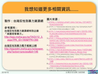 我想知道更多相關資訊……
製作：台灣反性別暴力資源網
參考資料：
台灣反性別暴力資源網特別企劃
「高壓控管暴力」
http://tagv.mohw.gov.tw/TAGV12_3.
aspx?PK_ID=160&FPK=384
台灣反性別暴力電子報第13期
http://tagvedm.mohw.gov.tw/epaper.
php?action=preview&id=146
圖片來源：
1.https://openclipart.org/detail/211407/
punching-fist
2.http://tagvedm.mohw.gov.tw/epaper.php?
action=preview&id=146
3.http://hackingchristianity.net/2015/05/
planumc-executive-overreach-in-the-
umc.html
3.http://psiquiatriaetoxicodependencia.blo
gspot.de/2010/03/avaliacao-de-riscos-e-
manejo-da.html
4.https://www.flickr.com/photos/eugene
/3050430643/
5.https://ko.m.wikipedia.org/wiki/%ED%8C
%8C%EC%9D%BC:Female_Rose.png
6.https://fr.wikipedia.org/wiki/Fichier:Mal
e-s%C3%ADmbolo2.svg
7.http://isrj.org/Article.aspx?ArticleID=5
148
8.http://dishingtech.blogspot.de/2012/05
/need-help-from-dishingtech.html
9.http://birminghamcsp.org.uk/admin/reso
urces/bccdvwoman-3.jpg
2016/10 台灣反性別暴力資源網
 