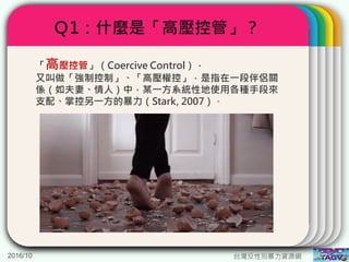 Ｑ1：什麼是「高壓控管」？
2016/10 台灣反性別暴力資源網
「高壓控管」（Coercive Control），
又叫做「強制控制」、「高壓權控」，是指在一段伴侶關
係（如夫妻、情人）中，某一方系統性地使用各種手段來
支配、掌控另一方的暴力（Stark, 2007）。
 