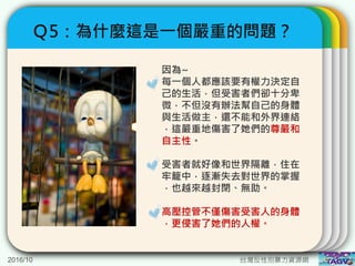 2016/10 台灣反性別暴力資源網
Ｑ5：為什麼這是一個嚴重的問題？
因為~
每一個人都應該要有權力決定自
己的生活，但受害者們卻十分卑
微，不但沒有辦法幫自己的身體
與生活做主，還不能和外界連絡
，這嚴重地傷害了她們的尊嚴和
自主性。
受害者就好像和世界隔離，住在
牢籠中，逐漸失去對世界的掌握
，也越來越封閉、無助。
高壓控管不僅傷害受害人的身體
，更侵害了她們的人權。
 