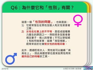 2016/10 台灣反性別暴力資源網
Ｑ6：為什麼它和「性別」有關？
這是一個「性別的問題」，也就是說：
1) 它經常發生在男性加害人和女性受害者
之間；
2) 女性在社會上的不平等，是促成這種暴
力產生的原因之一。例如很多加害者會
規定妻子、情人的穿著（不可以穿短裙
）和如何做家事，這類「微型規範」，
經常來自於社會對女性的刻板印象。
此外，透過貶低女人，男性就可以繼續「高
高在上」，因此高壓控管也是某些男性用來
維持自己的特權的工具。
 