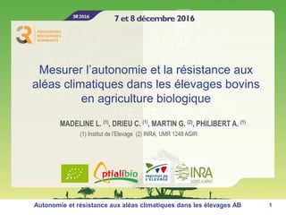 Mesurer l’autonomie et la résistance aux
aléas climatiques dans les élevages bovins
en agriculture biologique
MADELINE L. (1), DRIEU C. (1), MARTIN G. (2), PHILIBERT A. (1)
1Autonomie et résistance aux aléas climatiques dans les élevages AB
(1) Institut de l’Elevage (2) INRA, UMR 1248 AGIR
 
