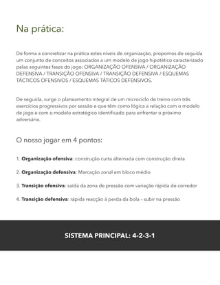 Na prática:
De forma a concretizar na prática estes níveis de organização, propomos de seguida
um conjunto de conceitos associados a um modelo de jogo hipotético caracterizado
pelas seguintes fases do jogo: ORGANIZAÇÃO OFENSIVA / ORGANIZAÇÃO
DEFENSIVA / TRANSIÇÃO OFENSIVA / TRANSIÇÃO DEFENSIVA / ESQUEMAS
TÁCTICOS OFENSIVOS / ESQUEMAS TÁTICOS DEFENSIVOS.
De seguida, surge o planeamento integral de um microciclo de treino com três
exercícios progressivos por sessão e que têm como lógica a relação com o modelo
de jogo e com o modelo estratégico identificado para enfrentar o próximo
adversário.
O nosso jogar em 4 pontos:
1. Organização ofensiva: construção curta alternada com construção direta
2. Organização defensiva: Marcação zonal em bloco médio
3. Transição ofensiva: saída da zona de pressão com variação rápida de corredor
4. Transição defensiva: rápida reacção à perda da bola – subir na pressão
SISTEMA PRINCIPAL: 4-2-3-1
 