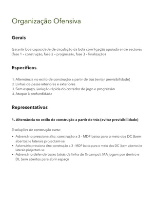 Organização Ofensiva
Gerais
Garantir boa capacidade de circulação da bola com ligação apoiada entre sectores
(fase 1 – construção, fase 2 – progressão, fase 3 – finalização)
Específicos
1. Alternância no estilo de construção a partir de trás (evitar previsibilidade)
2. Linhas de passe interiores e exteriores
3. Sem espaço, variação rápida do corredor de jogo e progressão
4. Ataque à profundidade
Representativos
1. Alternância no estilo de construção a partir de trás (evitar previsibilidade)
3 soluções de construção curta:
Adversário pressiona alto: construção a 3 - MDF baixa para o meio dos DC (bem
abertos) e laterais projectam-se
Adversário pressiona alto: construção a 3 - MDF baixa para o meio dos DC (bem abertos) e
laterais projectam-se
Adversário defende baixo (atrás da linha de ½ campo): MA jogam por dentro e
DL bem abertos para abrir espaço
 