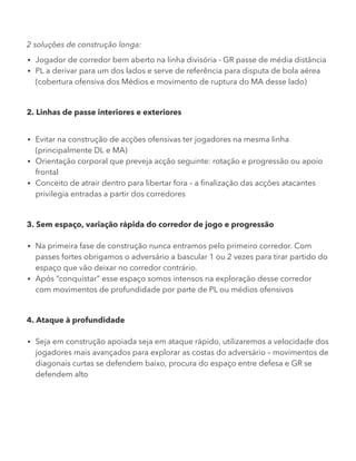 2 soluções de construção longa:
Jogador de corredor bem aberto na linha divisória - GR passe de média distância
PL a derivar para um dos lados e serve de referência para disputa de bola aérea
(cobertura ofensiva dos Médios e movimento de ruptura do MA desse lado)
2. Linhas de passe interiores e exteriores
Evitar na construção de acções ofensivas ter jogadores na mesma linha
(principalmente DL e MA)
Orientação corporal que preveja acção seguinte: rotação e progressão ou apoio
frontal
Conceito de atrair dentro para libertar fora – a finalização das acções atacantes
privilegia entradas a partir dos corredores
3. Sem espaço, variação rápida do corredor de jogo e progressão
Na primeira fase de construção nunca entramos pelo primeiro corredor. Com
passes fortes obrigamos o adversário a bascular 1 ou 2 vezes para tirar partido do
espaço que vão deixar no corredor contrário.
Após “conquistar” esse espaço somos intensos na exploração desse corredor
com movimentos de profundidade por parte de PL ou médios ofensivos
4. Ataque à profundidade
Seja em construção apoiada seja em ataque rápido, utilizaremos a velocidade dos
jogadores mais avançados para explorar as costas do adversário – movimentos de
diagonais curtas se defendem baixo, procura do espaço entre defesa e GR se
defendem alto
 