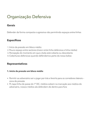 Organização Defensiva
Gerais
Defender de forma compacta e agressiva não permitindo espaços entre-linhas
Específicos
1. Início da pressão em bloco médio
2. Pouco espaço entre sectores (maior entre linha defensiva e linha média)
3. Percepção do momento em que a bola está coberta ou descoberta
4. Coberturas defensivas quando defendemos perto da nossa baliza
Representativos
1. Início da pressão em bloco médio
Permitir ao adversário sair a jogar por trás e levá-lo para os corredores laterais –
zona de pressão
PL tapa linha de passe do 1º DC, médios sobem na marcação aos médios do
adversário, nossos médios ala defendem de dentro para fora
 