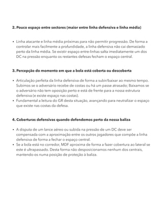 2. Pouco espaço entre sectores (maior entre linha defensiva e linha média)
Linha atacante e linha média próximas para não permitir progressão. De forma a
controlar mais facilmente a profundidade, a linha defensiva não cai demasiado
perto da linha média. Se existir espaço entre-linhas salta imediatamente um dos
DC na pressão enquanto os restantes defesas fecham o espaço central.
3. Percepção do momento em que a bola está coberta ou descoberta
Articulação perfeita da linha defensiva de forma a subir/baixar ao mesmo tempo.
Subimos se o adversário recebe de costas ou há um passe atrasado; Baixamos se
o adversário não tem oposição perto e está de frente para a nossa estrutura
defensiva (e existe espaço nas costas).
Fundamental a leitura do GR desta situação, avançando para neutralizar o espaço
que existe nas costas da defesa.
4. Coberturas defensivas quando defendemos perto da nossa baliza
A disputa de um lance aéreo ou subida na pressão de um DC deve ser
compensada com a aproximação entre os outros jogadores que compõe a linha
defensiva de forma a fechar o espaço central.
Se a bola está no corredor, MDF aproxima de forma a fazer cobertura ao lateral se
este é ultrapassado. Desta forma não desposicionamos nenhum dos centrais,
mantendo-os numa posição de proteção à baliza.
 