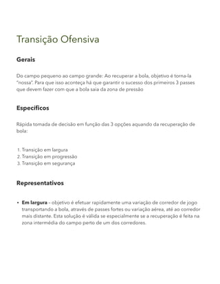Transição Ofensiva
Gerais
Do campo pequeno ao campo grande: Ao recuperar a bola, objetivo é torna-la
“nossa”. Para que isso aconteça há que garantir o sucesso dos primeiros 3 passes
que devem fazer com que a bola saia da zona de pressão
Específicos
Rápida tomada de decisão em função das 3 opções aquando da recuperação de
bola:
1. Transição em largura
2. Transição em progressão
3. Transição em segurança
Representativos
Em largura – objetivo é efetuar rapidamente uma variação de corredor de jogo
transportando a bola, através de passes fortes ou variação aérea, até ao corredor
mais distante. Esta solução é válida se especialmente se a recuperação é feita na
zona intermédia do campo perto de um dos corredores.
 
