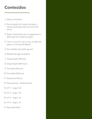 Conteúdos
1. Sobre os Autores
2. Da conceção do modelo de jogo à
operacionalização dos exercícios de
treino
3. Quão importantes são os jogadores na
definição do modelo de jogo?
4. “Viver e morrer” com o meu modelo de
jogo ou viver da estratégia?
5. Os modelos são todos iguais?
6. Modelo de jogo na prática
7. Organização Ofensiva
8. Organização Defensiva
9. Transição Ofensiva
10. Transição Defensiva
11. Esquemas Táticos
12. Planeamento - Análise Prévia
13. UT 1 – Jogo (+2)
14. UT 2 – Jogo (- 4)
15. UT 3 – Jogo (- 3)
16. UT 4 – Jogo (- 2)
17. App Download
 