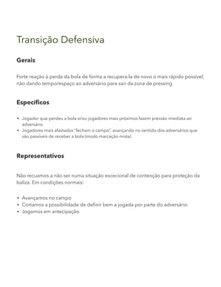 Transição Defensiva
Gerais
Forte reação à perda da bola de forma a recupera-la de novo o mais rápido possível,
não dando tempo/espaço ao adversário para sair da zona de pressing
Específicos
Jogador que perdeu a bola e/ou jogadores mais próximos fazem pressão imediata ao
adversário
Jogadores mais afastados “fecham o campo”, avançando no sentido dos adversários que
são passíveis de receber a bola (modo marcação mista)
Representativos
Não recuamos a não ser numa situação excecional de contenção para proteção da
baliza. Em condições normais:
Avançamos no campo
Cortamos a possibilidade de definir bem a jogada por parte do adversário
Jogamos em antecipação
 