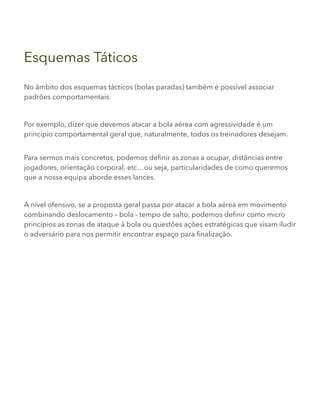Esquemas Táticos
No âmbito dos esquemas tácticos (bolas paradas) também é possível associar
padrões comportamentais.
Por exemplo, dizer que devemos atacar a bola aérea com agressividade é um
princípio comportamental geral que, naturalmente, todos os treinadores desejam.
Para sermos mais concretos, podemos definir as zonas a ocupar, distâncias entre
jogadores, orientação corporal, etc…ou seja, particularidades de como queremos
que a nossa equipa aborde esses lances.
A nível ofensivo, se a proposta geral passa por atacar a bola aérea em movimento
combinando deslocamento – bola - tempo de salto, podemos definir como micro
princípios as zonas de ataque à bola ou questões ações estratégicas que visam iludir
o adversário para nos permitir encontrar espaço para finalização.
 