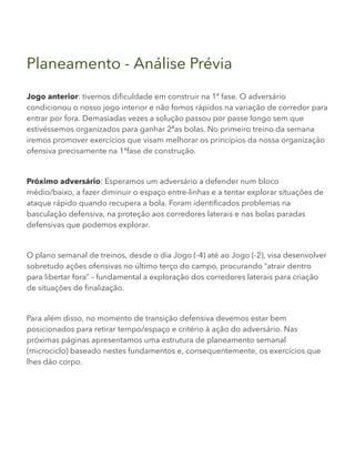 Planeamento - Análise Prévia
Jogo anterior: tivemos dificuldade em construir na 1ª fase. O adversário
condicionou o nosso jogo interior e não fomos rápidos na variação de corredor para
entrar por fora. Demasiadas vezes a solução passou por passe longo sem que
estivéssemos organizados para ganhar 2ªas bolas. No primeiro treino da semana
iremos promover exercícios que visam melhorar os princípios da nossa organização
ofensiva precisamente na 1ªfase de construção.
Próximo adversário: Esperamos um adversário a defender num bloco
médio/baixo, a fazer diminuir o espaço entre-linhas e a tentar explorar situações de
ataque rápido quando recupera a bola. Foram identificados problemas na
basculação defensiva, na proteção aos corredores laterais e nas bolas paradas
defensivas que podemos explorar.
O plano semanal de treinos, desde o dia Jogo (-4) até ao Jogo (-2), visa desenvolver
sobretudo ações ofensivas no último terço do campo, procurando “atrair dentro
para libertar fora” – fundamental a exploração dos corredores laterais para criação
de situações de finalização.
Para além disso, no momento de transição defensiva devemos estar bem
posicionados para retirar tempo/espaço e critério à ação do adversário. Nas
próximas páginas apresentamos uma estrutura de planeamento semanal
(microciclo) baseado nestes fundamentos e, consequentemente, os exercícios que
lhes dão corpo.
 
