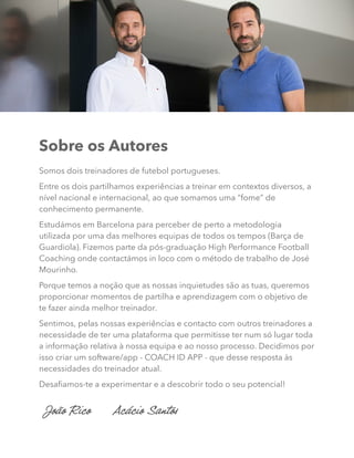 Sobre os Autores
Somos dois treinadores de futebol portugueses.
Entre os dois partilhamos experiências a treinar em contextos diversos, a
nível nacional e internacional, ao que somamos uma “fome” de
conhecimento permanente.
Estudámos em Barcelona para perceber de perto a metodologia
utilizada por uma das melhores equipas de todos os tempos (Barça de
Guardiola). Fizemos parte da pós-graduação High Performance Football
Coaching onde contactámos in loco com o método de trabalho de José
Mourinho.
Porque temos a noção que as nossas inquietudes são as tuas, queremos
proporcionar momentos de partilha e aprendizagem com o objetivo de
te fazer ainda melhor treinador.
Sentimos, pelas nossas experiências e contacto com outros treinadores a
necessidade de ter uma plataforma que permitisse ter num só lugar toda
a informação relativa à nossa equipa e ao nosso processo. Decidimos por
isso criar um software/app - COACH ID APP - que desse resposta às
necessidades do treinador atual.
Desafiamos-te a experimentar e a descobrir todo o seu potencial!
João Rico Acácio Santos
 