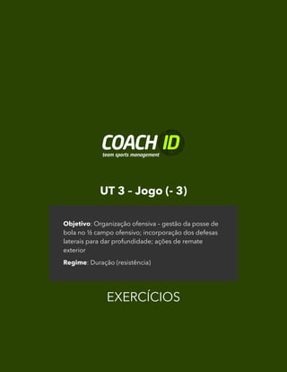 UT 3 – Jogo (- 3)
EXERCÍCIOS
Objetivo: Organização ofensiva – gestão da posse de
bola no ½ campo ofensivo; incorporação dos defesas
laterais para dar profundidade; ações de remate
exterior
Regime: Duração (resistência)
 