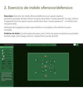 2. Exercício de índole ofensivo/defensivo
Descrição: Exercício de indole ofensivo/defensivo com ajuste rápido à
perda/recuperação de bola. Quem recupera deve fazer “campo grande”, ou seja, colocar
4 jogadores fora em apoio e quem perde deve fazer “campo pequeno” – vir dentro para
recuperar bola.
Utilização de 3 jogadores jokers que facilitam a circulação e são referências para
transição.
Critérios de êxito: Combinações de passe curto; linhas de passe constantes ao portador
da bola; jogo interior/jogo exterior; reação forte à perda de bola
 
