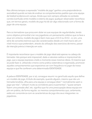 Nos últimos tempos a expressão “modelo de jogo” ganhou uma preponderância
assinalável quando se trata de analisar os comportamentos padrão que uma equipa
de futebol evidencia em campo. Ainda que nem sempre utilizada no contexto
correto (confusão entre modelo e sistema de jogo), qualquer observador reconhece
que, em termos gerais, modelo de jogo há-de ser algo relacionado com a forma de
jogar de uma equipa.
Para os treinadores que procuram dotar as suas equipas de regularidades, tendo
como objetivo primordial criar nos jogadores um pensamento coletivo que os leve a
atuar em sintonia, modelo de jogo é bem mais que o 4-3-3 ou 4-4-2…é, sim, uma
série de conceitos teóricos que são caracterizados desde um nível macro até um
nível micro e que pretendem, através da utilização dos exercícios de treino, passar
da intenção prévia à intenção em acto.
É importante reconhecer que o modelo de jogo ideal está apenas na cabeça do
treinador. Isto porque será impossível, dada a natureza caótica e imprevisível do
jogo, que a equipa expresse a todo o momento essas mesmas ideias. O máximo que
se pode fazer é, utilizando o treino como prática sistemática e organizada, promover
aqueles comportamentos que esperamos ver com frequência no jogar da nossa
equipa e que lhe conferem uma determinada IDENTIDADE.
A palavra IDENTIDADE, por si só, consegue resumir no geral tudo aquilo que define
um modelo de jogo. A titulo de exemplo, quando alguém, mesmo que não um
treinador/analista, olha para uma equipa e consegue dizer:” normalmente saem a
jogar por trás”; “utilizam muito os corredores para cruzamentos”; “quase sempre
fazem uma pressão alta”, etc. significa que há uma preocupação dessa equipa em
pôr em prática, de forma regular, os mesmos comportamentos que, certamente,
estão em consonância com as características de jogo dos seus integrantes: os
jogadores.
 