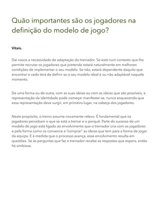 Quão importantes são os jogadores na
definição do modelo de jogo?
Vitais.
Daí nasce a necessidade de adaptação do treinador. Se está num contexto que lhe
permite recrutar os jogadores que pretende estará naturalmente em melhores
condições de implementar o seu modelo. Se não, estará dependente daquilo que
encontrar e cedo terá de definir se o seu modelo ideal é ou não adaptável naquele
momento.
De uma forma ou de outra, com as suas ideias ou com as ideias que são possíveis, a
representação da identidade pode começar manifestar-se, nunca esquecendo que
essa representação deve surgir, em primeiro lugar, na cabeça dos jogadores.
Neste propósito, o treino assume novamente relevo. É fundamental que os
jogadores percebam o que se está a treinar e o porquê. Parte do sucesso de um
modelo de jogo está ligado ao envolvimento que o treinador cria com os jogadores
e pela forma como os convence a “comprar” as ideias que tem para a forma de jogar
da equipa. E à medida que o processo avança, esse envolvimento resulta em
questões. Se às perguntas que faz o treinador recebe as respostas que espera, então
há simbiose.
 