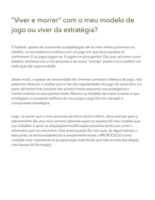 “Viver e morrer” com o meu modelo de
jogo ou viver da estratégia?
O futebol, apesar da recorrente escalpelização até ao mais ínfimo pormenor ou
detalhe, na sua essência continua a ser um jogo em que duas equipas se
confrontam. E os jogos jogam-se. E jogam-se para ganhar! Daí que, tal como numa
batalha, conhecer-nos a nós próprios e ao nosso “inimigo” poder-nos-á conferir um
certo grau de superioridade.
Deste modo, e apesar da necessidade de cimentar conceitos coletivos de jogo, não
podemos descurar a análise que se faz das regularidades do jogo do adversário e a
partir daí tentar tirar proveito dos pontos fracos enquanto nos protegemos /
condicionamos os seus pontos fortes. Mesmo os modelos de maior sucesso e que
privilegiam a constante melhoria do seu próprio jogo têm em atenção a
componente estratégica.
Logo, se quiser que o meu processo de treino tenha critério, devo avançar para o
planeamento de uma nova semana sabendo quais os aspetos do meu modelo que
vou trabalhar e quais as adaptações/modificações previstas tendo em conta o
adversário que vou encontrar. Esta preocupação faz com que, da algum tempo a
esta parte, se tenha estabelecido e amplamente aceite o MICROCICLO como
unidade mais importante na programação (admitindo que não se trata das etapas
mais baixas de formação).
 