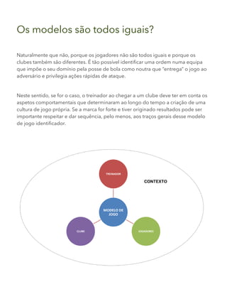 Os modelos são todos iguais?
Naturalmente que não, porque os jogadores não são todos iguais e porque os
clubes também são diferentes. É tão possível identificar uma ordem numa equipa
que impõe o seu domínio pela posse de bola como noutra que “entrega” o jogo ao
adversário e privilegia ações rápidas de ataque.
Neste sentido, se for o caso, o treinador ao chegar a um clube deve ter em conta os
aspetos comportamentais que determinaram ao longo do tempo a criação de uma
cultura de jogo própria. Se a marca for forte e tiver originado resultados pode ser
importante respeitar e dar sequência, pelo menos, aos traços gerais desse modelo
de jogo identificador.
 