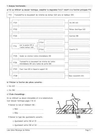 Labo Génie Mécanique de Kélibia Page 5
1. Analyse fonctionnelle :
a/ En se référant au dossier technique, compléter le diagramme F.A.S.T relatif à la fonction principale FT2
 
b/ Préciser la fonction des pièces suivantes :
□ Vis (41) : ……………………………………………...………………..……………………………………………………..
□ Vis (36) : ………………………………….……………..…………..………………………………………………………..
c/ Etude d’assemblage :
En se référant au dessin d’ensemble et à la nomenclature
(voir dossier technique pages 3 & 4)
 Donner le nom et l’élément (16) :
□ Nom : ……………………………………..
□ Rôle : ……………………………………..
 Donner le type des ajustements suivants :
□ Ajustement entre (16) et (1) : …………………………………………………..…………..
□ Ajustement entre (16) et (4) : ……………………………………………….……………..
…………………………………………………………………….
…………………………………………………………………… Vis CHC (41)FT21
Transmettre le mouvement de rotation du moteur (42) vers le tambour (25)FT2
…………………………………………………………………….
…………………………………………………………………… Courroie (38)FT23
…………………………………………………………………….
…………………………………………………………………… Moteur électrique (42)FT22
Guider en rotation l’arbre intermédiaire (10)
………………………………
………………………………
FT25
Transmettre le mouvement de rotation de l’arbre
intermédiaire (10) vers l’arbre de sortie (30)
………………………………
………………………………
FT26
………………………………
………………………………
Lier la poulie (37) à
l’arbre moteur (40)
…………………………
…………………………
FT24
FT241
Clavette (7)
…………………………
…………………………FT242
Fixer l’axe (23) à l’équerre support (5)
………………………………
………………………………
FT27
…………………………………………………………………….
…………………………………………………………………… Deux coussinets (24)FT28
 