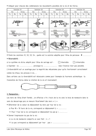 Labo Génie Mécanique de Kélibia Page 103
 Indiquer pour chacune des combinaisons les mouvements possibles de la vis et de l’écrou
Solution S1 Solution S2  Solution S3  Solution S4 
Vis Ecrou Vis Ecrou Vis Ecrou Vis Ecrou
Tv Rv Te Re Tv Rv Te Re Tv Rv Te Re Tv Rv Te Re
… …  …  …  …  …  …  …  …  …  …  …  …  …  …  … 
       
       
 Parmi les solutions S1, S2, S3, S4 ; quelle est la solution adoptée pour l’étau de perceuse  ……………
 Réversibilité :
□ Le système vis écrou adopté pour l’étau de serrage est :  réversible  irréversible
▷ Exprimer : la ………………..…… provoque la ………………..…… mais l’inverse n’est pas possible.
L’irréversibilité est un avantage pour la majorité des mécanismes pour qu’ils fonctionnent correctement
comme les étaux, les presses à vis, …
Dans certains cas la réversibilité est nécessaire comme pour l’exemple du tournevis automatique : la
translation de l’écrou mène la rotation de la vis et inversement.
3. Manipulation :
Les mors de l’étau étant fermés ; on effectue « N » tours de la vis avec le bras de manœuvre dans le
sens du desserrage puis on mesure l’écartement des mors « L »
 Déterminer de la valeur du déplacement du mors par tour de la vis :
□ Pour N = 10 tours de la vis, correspond un déplacement L = ……………
 Pour 1 tour de la vis correspond un déplacement du pas p = ……………
 Donner l’expression du pas de la vis :
□ La vis de manœuvre comporte un seul filet : n = 1
 Le pas correspond au déplacement par tour pas = …………………………
 