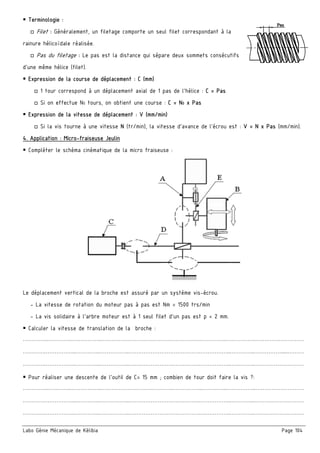 Labo Génie Mécanique de Kélibia Page 104
 Terminologie :
□ Filet : Généralement, un filetage comporte un seul filet correspondant à la
rainure hélicoïdale réalisée.
□ Pas du filetage : Le pas est la distance qui sépare deux sommets consécutifs
d’une même hélice (filet).
 Expression de la course de déplacement : C (mm) 
□ 1 tour correspond à un déplacement axial de 1 pas de l’hélice : C = Pas
□ Si on effectue N0 tours, on obtient une course : C = N0 x Pas
 Expression de la vitesse de déplacement : V (mm/min)
□ Si la vis tourne à une vitesse N (tr/min), la vitesse d’avance de l’écrou est : V = N x Pas (mm/min).
4. Application : Micro-fraiseuse Jeulin
 Compléter le schéma cinématique de la micro fraiseuse :
Le déplacement vertical de la broche est assuré par un système vis-écrou.
- La vitesse de rotation du moteur pas à pas est Nm = 1500 trs/min
- La vis solidaire à l'arbre moteur est à 1 seul filet d’un pas est p = 2 mm.
 Calculer la vitesse de translation de la broche :
…………..…………..……………..………………………………….……………..…………..……………..………………………
………….……………..…………..……………..………………………………….……………..…………..…………….....………
………….……………..…………..……………..………………………………….……………..…………..……………….………
 Pour réaliser une descente de l'outil de C= 15 mm ; combien de tour doit faire la vis ?:
…………..…………..……………..………………………………….……………..…………..……………..………………………
………….……………..…………..……………..………………………………….……………..…………..……………….………
………….……………..…………..……………..………………………………….……………..…………..……………….………
 