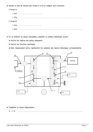 Labo Génie Mécanique de Kélibia Page 6
…
Moteur
Tambour
37
…
40
19
35
...
30
06
d/ Donner le nom de chacune des formes A et B et indiquer leurs fonctions :
 Forme A :
□ Nom : ……………………………………..
□ Rôle : …………………………………………………………………………………………………………..
 Forme B :
□ Nom : ……………………………………..
□ Rôle : …………………………………………………………………………………………………………..
e/ En se référant au dessin d’ensemble, compléter le schéma cinématique suivant :
● Inscrire les repères des pièces manquants.
● Inscrire les fonctions techniques.
● Dans l’emplacement prévu, représenter les symboles des liaisons mécaniques correspondantes.
 
 
e/ Compléter la classe d’équivalence :
A = { 10, …………………………………………………………………..……………………………………………
FT……..
FT……..
FT……..
 