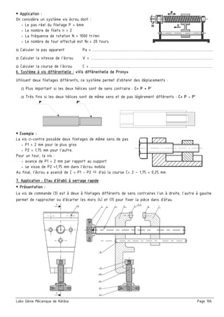 Labo Génie Mécanique de Kélibia Page 106
 Application :
On considère un système vis écrou dont :
- Le pas réel du filetage P = 6mm
- Le nombre de filets n = 2
- La fréquence de rotation N = 1000 tr/mn
- Le nombre de tour effectué est N0 = 20 tours
□ Calculer le pas apparent Pa = ……………………………………………………………………………………
□ Calculer la vitesse de l’écrou V = ……………………………………………..………………………………………
□ Calculer la course de l’écrou C = …………………………..…………………………………………………………
6. Système à vis différentielle : «Vis différentielle de Prony»
Utilisant deux filetages différents, ce système permet d’obtenir des déplacements :
□ Plus important si les deux hélices sont de sens contraire : C= P + P’
□ Très fins si les deux hélices sont de même sens et de pas légèrement différents : C= P - P’
 Exemple :
La vis ci-contre possède deux filetages de même sens de pas
- P1 = 2 mm pour le plus gros
- P2 = 1,75 mm pour l’autre.
Pour un tour, la vis :
- avance de P1 = 2 mm par rapport au support
- se visse de P2 =1,75 mm dans l’écrou mobile.
Au final, l’écrou a avancé de C = P1 - P2  d’où la course C= 2 – 1,75 = 0,25 mm.
7. Application : Etau d’établi à serrage rapide
 Présentation :
La vis de commande (3) est à deux à filetages différents de sens contraires l’un à droite, l’autre à gauche
permet de rapprocher ou d’écarter les mors (4) et (7) pour fixer la pièce dans d’étau.
 