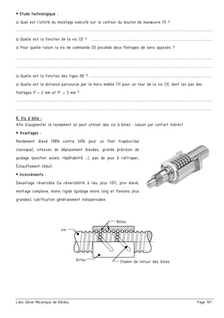 Labo Génie Mécanique de Kélibia Page 107
 Etude technologique :
□ Quel est l’utilité du moletage exécuté sur le contour du bouton de manœuvre (1) ?
…………..…………..……………..………………………………….……………..…………..……………..………………………
□ Quelle est la fonction de la vis (3) ? ………………………………….……………..…………..…………….....………
□ Pour quelle raison la vis de commande (3) possède deux filetages de sens opposés ?
………….……………..…………..……………..………………………………….……………..…………..……………….………
………….……………..…………..……………..………………………………….……………..…………..……………….………
□ Quelle est la fonction des tiges (8) ? ………………………………….……………..…………..…………….....………
□ Quelle est la distance parcourue par le mors mobile (7) pour un tour de la vis (3), dont les pas des
filetages P = 2 mm et P’ = 3 mm ?
…………..…………..……………..………………………………….……………..…………..……………..………………………
…………..…………..……………..………………………………….……………..…………..……………..………………………
8. Vis à bille :
Afin d’augmenter le rendement on peut utiliser des vis à billes : liaison par contact indirect
 Avantages :
Rendement élevé (98% contre 50% pour un filet trapézoïdal
classique), vitesses de déplacement élevées, grande précision de
guidage (position axiale, répétabilité …), pas de jeux à rattraper,
Échauffement réduit.
 Inconvénients :
Davantage réversible (la réversibilité à lieu plus tôt), prix élevé,
montage complexe, moins rigide (guidage moins long et flexions plus
grandes), lubrification généralement indispensable.
vis
écrou
Billes
Chemin de retour des billes
 