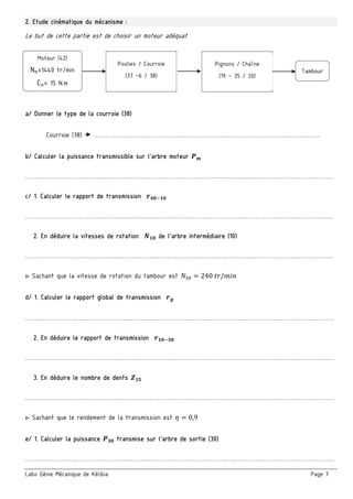 Labo Génie Mécanique de Kélibia Page 7
2. Etude cinématique du mécanisme :
Le but de cette partie est de choisir un moteur adéquat.
a/ Donner le type de la courroie (38)
Courroie (38)  ……………..…………………………………………..………………………………….………
b/ Calculer la puissance transmissible sur l’arbre moteur
……………………………….…..…………………………………………………………..…..………………………………….…
c/ 1. Calculer le rapport de transmission
……………………………………………..….…..…………………………………………..………………………………….……
2. En déduire la vitesses de rotation de l’arbre intermédiaire (10)
……………………….…………….…..……………….………………………………………..………………………………….…
▷ Sachant que la vitesse de rotation du tambour est 240	 /
d/ 1. Calculer le rapport global de transmission
……………………………………………..….…..…………………………………………..………………………………….……
2. En déduire le rapport de transmission
……………………………………………..….…..…………………………………………..………………………………….……
3. En déduire le nombre de dents
……………………………………………..….…..…………………………………………..………………………………….……
▷ Sachant que le rendement de la transmission est 0,9
e/ 1. Calculer la puissance transmise sur l’arbre de sortie (30)
……………………………………………..….…..…………………………………………..………………………………….……
Tambour
Poulies / Courroie
(37 –6 / 38)
Moteur (42)
Nm=1440 tr/min
Cm= 15 N.m
Pignons / Chaîne
(19 – 35 / 20)
 