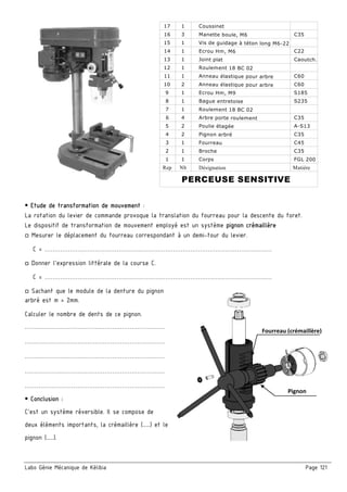 Labo Génie Mécanique de Kélibia Page 121
 Etude de transformation de mouvement :
La rotation du levier de commande provoque la translation du fourreau pour la descente du foret.
Le dispositif de transformation de mouvement employé est un système pignon crémaillère
□ Mesurer le déplacement du fourreau correspondant à un demi-tour du levier.
C = ………………………………………………………………………………………………………
□ Donner l’expression littérale de la course C.
C = ………………………………………………………………………………………………………
□ Sachant que le module de la denture du pignon
arbré est m = 2mm.
Calculer le nombre de dents de ce pignon.
………………………………………………………………
………………………………………………………………
………………………………………………………………
………………………………………………………………
………………………………………………………………
 Conclusion :
C'est un système réversible. Il se compose de
deux éléments importants, la crémaillère (……) et le
pignon (……).
 
C35
C22
S185
C60
C60
Caoutch.
Coussinet
Manette boule, M6
Joint plat
Ecrou Hm, M9
Anneau élastique pour arbre
Anneau élastique pour arbre
Roulement 18 BC 02
Ecrou Hm, M6
Vis de guidage à téton long M6-22
1
1
3
17
15
16
1
1
1
14
12
13
2
1
10
9
11 1
C35
C35
C45
C35
A-S13
Matière
FGL 200
Broche
Fourreau
Pignon arbré
Poulie étagée
Arbre porte roulement
Roulement 18 BC 02
Désignation
Corps
1
4
7
6
2
1
1
4
2
3
5 2
NbRep
1 1
8 1 Bague entretoise S235
PERCEUSE SENSITIVE
Fourreau (crémaillère) 
Pignon 
 