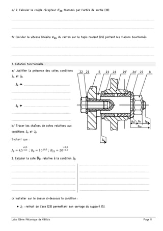 Labo Génie Mécanique de Kélibia Page 8
e/ 2. Calculer le couple récepteur transmis par l’arbre de sortie (30)
……………………………………………..….…..…………………………………………..………………………………….……
……………………………………………..….…..…………………………………………..………………………………….……
f/ Calculer la vitesse linéaire du carton sur le tapis roulant (26) portant les flacons bouchonnés
……………………………………………..….…..…………………………………………..………………………………….……
……………………………………………..….…..…………………………………………..………………………………….……
3. Cotation fonctionnelle :
a/ Justifier la présence des cotes conditions
JA et JB
JA  …………………….…………..…………
……………..…………………………………………
….…………………………………………………….
JB  …………………….…………..…………
……………..…………………………………………
….…………………………………………………….
b/ Tracer les chaînes de cotes relatives aux
conditions JA et JB
Sachant que :
4,5
0,5
0,3		;	 10 ,
	;	 20
,
, 			
3. Calculer la cote B27 relative à la condition JB
…………………………..………………………………... ………………………..…………………………………………
…………………………..………………………………... ……………………..……………………………………………
…………………………..………………………………... ………………………..…………………………………………
…………………………..………………………………... ………………………..…………………………………………
…………………………..………………………………... ……………………..……………………………………………
c/ Installer sur le dessin ci-dessous la condition :
● JC : retrait de l’axe (23) permettant son serrage du support (5).
5  23  24  29’  24’  27  8 21 22 
JA 
JB B27 
B23 
B8 
 