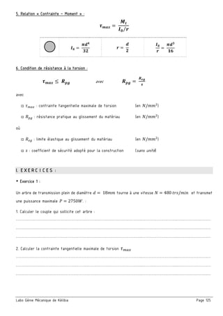 Labo Génie Mécanique de Kélibia Page 125
5. Relation « Contrainte – Moment » :
	
⁄
	 	 	
6. Condition de résistance à la torsion :
	 avec 	
avec
□ : contrainte tangentielle maximale de torsion (en / )
□ : résistance pratique au glissement du matériau (en / )
où
□ : limite élastique au glissement du matériau (en / )
□ : coefficient de sécurité adopté pour la construction (sans unité)
I. EXERCICES :
￭ Exercice 1 :
Un arbre de transmission plein de diamètre 	18 tourne à une vitesse 480	 / et transmet
une puissance maximale 2750 . :
1. Calculer le couple qui sollicite cet arbre :
………………………………………………………………………………………..………………………..………………………
………………………………………………………………………………………..………………………..………………………
………………………………………………………………………………………..………………………..………………………
2. Calculer la contrainte tangentielle maximale de torsion
………………………………………………………………………………………..………………………..………………………
………………………………………………………………………………………..………………………..………………………
………………………………………………………………………………………..………………………..………………………
 
