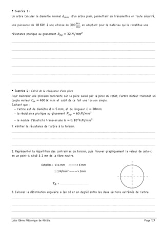Labo Génie Mécanique de Kélibia Page 127
￭ Exercice 3 :
Un arbre Calculer le diamètre minimal d'un arbre plein, permettant de transmettre en toute sécurité,
une puissance de 10	 à une vitesse de 300 , en adoptant pour le matériau qui le constitue une
résistance pratique au glissement 32	 /
………………………………………………………………………………………..………………………..………………………
………………………………………………………………………………………..………………………..………………………
………………………………………………………………………………………..………………………..………………………
………………………………………………………………………………………..………………………..………………………
………………………………………………………………………………………..………………………..………………………
………………………………………………………………………………………..………………………..………………………
￭ Exercice 4 : Calcul de la résistance d’une pince
Pour maintenir une pression constante sur la pièce saisie par la pince du robot, l'arbre moteur transmet un
couple moteur 400	 . et subit de ce fait une torsion simple.
Sachant que :
- l'arbre est de diamètre 5	 , et de longueur 20
- la résistance pratique au glissement 60	 /
- le module d'élasticité transversale 8. 10 4	 /
1. Vérifier la résistance de l'arbre à la torsion.
………………………………………………………………………………………..………………………..………………………
………………………………………………………………………………………..………………………..………………………
………………………………………………………………………………………..………………………..………………………
2. Représenter la répartition des contraintes de torsion, puis trouver graphiquement la valeur de celle-ci
en un point A situé à 2 mm de la fibre neutre.
3. Calculer la déformation angulaire α (en rd et en degré) entre les deux sections extrêmes de l'arbre.
………………………………………………………………………………………..………………………..………………………
………………………………………………………………………………………..………………………..………………………
………………………………………………………………………………………..………………………..………………………
  Echelles :   d :1 mm     ———> 6 mm 
                     : 1 N/mm² ———> 1mm 
   = …………..……………… 
 